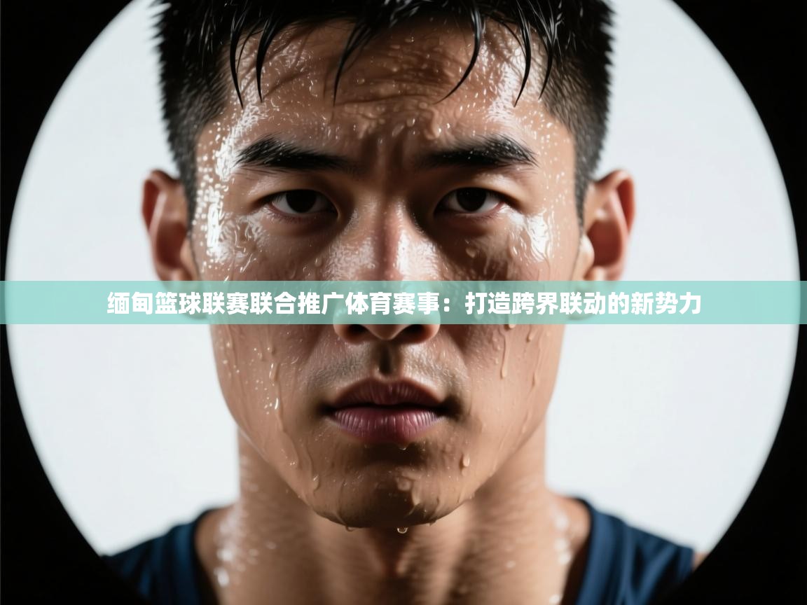 缅甸篮球联赛联合推广体育赛事：打造跨界联动的新势力